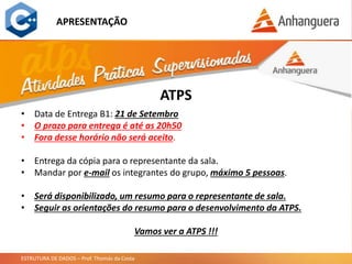 ESTRUTURA DE DADOS – Prof. Thomás da Costa
APRESENTAÇÃO
ATPS
• Data de Entrega B1: 21 de Setembro
• O prazo para entrega é até as 20h50
• Fora desse horário não será aceito.
• Entrega da cópia para o representante da sala.
• Mandar por e-mail os integrantes do grupo, máximo 5 pessoas.
• Será disponibilizado, um resumo para o representante de sala.
• Seguir as orientações do resumo para o desenvolvimento da ATPS.
Vamos ver a ATPS !!!
 