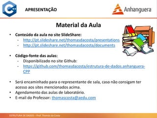 ESTRUTURA DE DADOS – Prof. Thomás da Costa
APRESENTAÇÃO
• Conteúdo da aula no site SlideShare:
- http://pt.slideshare.net/thomasdacosta/presentations
- http://pt.slideshare.net/thomasdacosta/documents
• Código-fonte das aulas:
- Disponibilizado no site Github:
- https://github.com/thomasdacosta/estrutura-de-dados.anhanguera-
CPP
• Será encaminhado para o representante de sala, caso não consigam ter
acesso aos sites mencionados acima.
• Agendamento das aulas de laboratório.
• E-mail do Professor: thomascosta@aedu.com
Material da Aula
 
