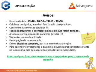 ESTRUTURA DE DADOS – Prof. Thomás da Costa
APRESENTAÇÃO
• Horário de Aula: 19h10 – 20h50 e 21h10 – 22h00.
• Celulares desligados, atendam fora da sala caso precisem.
• Controlem as conversas paralelas !!!
• Todos os programas e exemplos em sala de aula foram testados.
• A todos estarei a disposição para tirar dúvidas !!!!
• Vamos ter uma aula animada.
• Participação de todos na aula.
• É uma disciplina complexa, por isso mantenha a atenção.
• Para aprender corretamente a disciplina, devemos praticar bastante tanto
no laboratório, sala de aula e em atividades extracurriculares.
Avisos
Estou aqui para fazer uma excelente aula e prepará-los para o mercado de
trabalho
 