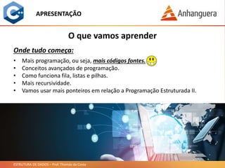 ESTRUTURA DE DADOS – Prof. Thomás da Costa
APRESENTAÇÃO
• Mais programação, ou seja, mais códigos fontes.
• Conceitos avançados de programação.
• Como funciona fila, listas e pilhas.
• Mais recursividade.
• Vamos usar mais ponteiros em relação a Programação Estruturada II.
O que vamos aprender
Onde tudo começa:
 