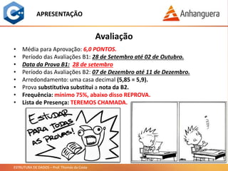ESTRUTURA DE DADOS – Prof. Thomás da Costa
Avaliação
APRESENTAÇÃO
• Média para Aprovação: 6,0 PONTOS.
• Período das Avaliações B1: 28 de Setembro até 02 de Outubro.
• Data da Prova B1: 28 de setembro
• Período das Avaliações B2: 07 de Dezembro até 11 de Dezembro.
• Arredondamento: uma casa decimal (5,85 = 5,9).
• Prova substitutiva substitui a nota da B2.
• Frequência: mínimo 75%, abaixo disso REPROVA.
• Lista de Presença: TEREMOS CHAMADA.
 