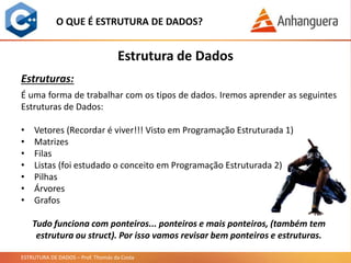ESTRUTURA DE DADOS – Prof. Thomás da Costa
Estrutura de Dados
O QUE É ESTRUTURA DE DADOS?
Estruturas:
É uma forma de trabalhar com os tipos de dados. Iremos aprender as seguintes
Estruturas de Dados:
• Vetores (Recordar é viver!!! Visto em Programação Estruturada 1)
• Matrizes
• Filas
• Listas (foi estudado o conceito em Programação Estruturada 2)
• Pilhas
• Árvores
• Grafos
Tudo funciona com ponteiros... ponteiros e mais ponteiros, (também tem
estrutura ou struct). Por isso vamos revisar bem ponteiros e estruturas.
 