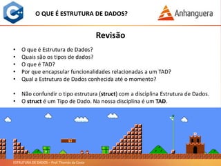 ESTRUTURA DE DADOS – Prof. Thomás da Costa
Revisão
O QUE É ESTRUTURA DE DADOS?
• O que é Estrutura de Dados?
• Quais são os tipos de dados?
• O que é TAD?
• Por que encapsular funcionalidades relacionadas a um TAD?
• Qual a Estrutura de Dados conhecida até o momento?
• Não confundir o tipo estrutura (struct) com a disciplina Estrutura de Dados.
• O struct é um Tipo de Dado. Na nossa disciplina é um TAD.
 