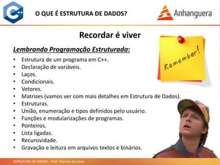 ESTRUTURA DE DADOS – Prof. Thomás da Costa
O QUE É ESTRUTURA DE DADOS?
• Estrutura de um programa em C++.
• Declaração de variáveis.
• Laços.
• Condicionais.
• Vetores.
• Matrizes (vamos ver com mais detalhes em Estrutura de Dados).
• Estruturas.
• União, enumeração e tipos definidos pelo usuário.
• Funções e modularizações de programas.
• Ponteiros.
• Lista ligadas.
• Recursividade.
• Gravação e leitura em arquivos textos e binários.
Recordar é viver
Lembrando Programação Estruturada:
 