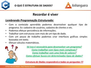 ESTRUTURA DE DADOS – Prof. Thomás da Costa
O QUE É ESTRUTURA DE DADOS?
• Com o conteúdo aprendido podemos desenvolver qualquer tipo de
programa. Ex: cadastro de usuários, cadastro de clientes e etc.
• Podemos efetuar persistência de informações.
• Trabalhar com estruturas com mais de um tipo de dado.
• Com um pouco de trabalho podemos criar interfaces gráficas simples
baseadas em texto.
• Efetuar cálculos matemáticos.
Recordar é viver
Lembrando Programação Estruturada:
Só isso é necessário para desenvolver um programa?
Como trabalhar com tipos mais complexas?
Como trabalhar com uma lista de valores?
Como efetuar busca em determinados tipos de dados?
Estrutura de Dados responderá a todas as perguntas !!!
 