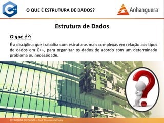 ESTRUTURA DE DADOS – Prof. Thomás da Costa
O QUE É ESTRUTURA DE DADOS?
É a disciplina que trabalha com estruturas mais complexas em relação aos tipos
de dados em C++, para organizar os dados de acordo com um determinado
problema ou necessidade.
Estrutura de Dados
O que é?:
 