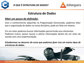 ESTRUTURA DE DADOS – Prof. Thomás da Costa
O QUE É ESTRUTURA DE DADOS?
Estrutura de Dados
Com o conhecimento adquirido na Programação Estruturada, podemos dizer
que a organização de dados na nossa disciplina, pode ser feita em vetores.
Em um vetor podemos buscar informações percorrendo seus elementos.
Podemos inserir, excluir, buscar e alterar informações dentro de um vetor de
acordo com uma implementação.
Estudaremos no decorrer do curso que podemos fazer isso em outros tipos de
estruturas de dados.
Mais um pouco da definição:
 