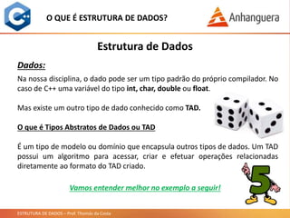 ESTRUTURA DE DADOS – Prof. Thomás da Costa
O QUE É ESTRUTURA DE DADOS?
Na nossa disciplina, o dado pode ser um tipo padrão do próprio compilador. No
caso de C++ uma variável do tipo int, char, double ou float.
Mas existe um outro tipo de dado conhecido como TAD.
O que é Tipos Abstratos de Dados ou TAD
É um tipo de modelo ou domínio que encapsula outros tipos de dados. Um TAD
possui um algoritmo para acessar, criar e efetuar operações relacionadas
diretamente ao formato do TAD criado.
Estrutura de Dados
Dados:
Vamos entender melhor no exemplo a seguir!
 