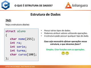ESTRUTURA DE DADOS – Prof. Thomás da Costa
Estrutura de Dados
O QUE É ESTRUTURA DE DADOS?
TAD:
Veja a estrutura abaixo:
struct aluno
{
char nome[255];
int ra;
int serie;
int turma;
char curso[100];
};
• Possui vários tipos de dados.
• Podemos atribuir valores utilizando operações.
• A estrutura pode possuir qualquer tipo de dado.
Caso seja necessário efetuar operações nessa
estrutura, o que devemos fazer?
Simples. Criar funções com as operações.
 