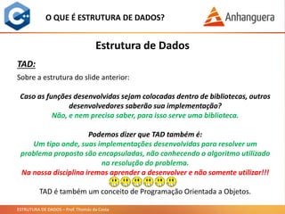 ESTRUTURA DE DADOS – Prof. Thomás da Costa
Estrutura de Dados
O QUE É ESTRUTURA DE DADOS?
TAD:
Sobre a estrutura do slide anterior:
Caso as funções desenvolvidas sejam colocadas dentro de bibliotecas, outros
desenvolvedores saberão sua implementação?
Não, e nem precisa saber, para isso serve uma biblioteca.
Podemos dizer que TAD também é:
Um tipo onde, suas implementações desenvolvidas para resolver um
problema proposto são encapsuladas, não conhecendo o algoritmo utilizado
na resolução do problema.
Na nossa disciplina iremos aprender a desenvolver e não somente utilizar!!!
TAD é também um conceito de Programação Orientada a Objetos.
 