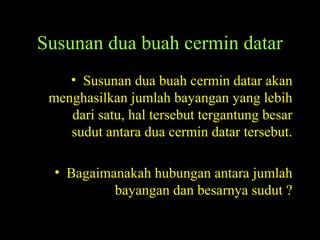Susunan dua buah cermin datar
• Susunan dua buah cermin datar akan
menghasilkan jumlah bayangan yang lebih
dari satu, hal tersebut tergantung besar
sudut antara dua cermin datar tersebut.
• Bagaimanakah hubungan antara jumlah
bayangan dan besarnya sudut ?
 