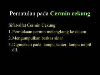 Pematulan pada Cermin cekung
Sifat-sifat Cermin Cekung
1.Permukaan cermin melengkung ke dalam
2.Mengumpulkan berkas sinar
3.Digunakan pada lampu senter, lampu mobil
dll.
 