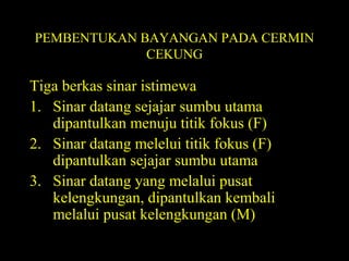 PEMBENTUKAN BAYANGAN PADA CERMIN
CEKUNG
Tiga berkas sinar istimewa
1. Sinar datang sejajar sumbu utama
dipantulkan menuju titik fokus (F)
2. Sinar datang melelui titik fokus (F)
dipantulkan sejajar sumbu utama
3. Sinar datang yang melalui pusat
kelengkungan, dipantulkan kembali
melalui pusat kelengkungan (M)
 