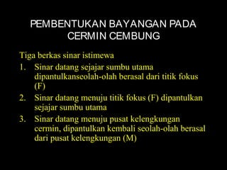 PEMBENTUKAN BAYANGAN PADA
CERMIN CEMBUNG
Tiga berkas sinar istimewa
1. Sinar datang sejajar sumbu utama
dipantulkanseolah-olah berasal dari titik fokus
(F)
2. Sinar datang menuju titik fokus (F) dipantulkan
sejajar sumbu utama
3. Sinar datang menuju pusat kelengkungan
cermin, dipantulkan kembali seolah-olah berasal
dari pusat kelengkungan (M)
 