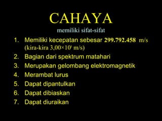 CAHAYA
memiliki sifat-sifat
1. Memiliki kecepatan sebesar 299.792.458 m/s
(kira-kira 3,00×108
m/s)
2. Bagian dari spektrum matahari
3. Merupakan gelombang elektromagnetik
4. Merambat lurus
5. Dapat dipantulkan
6. Dapat dibiaskan
7. Dapat diuraikan
 