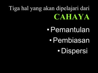 Tiga hal yang akan dipelajari dari
CAHAYA
•Pemantulan
•Pembiasan
•Dispersi
 