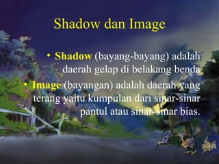 Shadow dan Image
• Shadow (bayang-bayang) adalah
daerah gelap di belakang benda
• Image (bayangan) adalah daerah yang
terang yaitu kumpulan dari sinar-sinar
pantul atau sinar-sinar bias.
 
