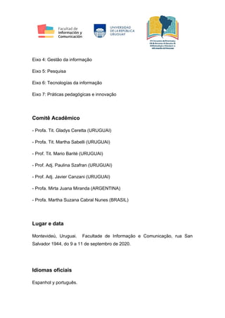Eixo 4: Gestão da informação
Eixo 5: Pesquisa
Eixo 6: Tecnologías da informação
Eixo 7: Práticas pedagógicas e innovação
Comitê Acadêmico
- Profa. Tit. Gladys Ceretta (URUGUAI)
- Profa. Tit. Martha Sabelli (URUGUAI)
- Prof. Tit. Mario Barité (URUGUAI)
- Prof. Adj. Paulina Szafran (URUGUAI)
- Prof. Adj. Javier Canzani (URUGUAI)
- Profa. Mirta Juana Miranda (ARGENTINA)
- Profa. Martha Suzana Cabral Nunes (BRASIL)
Lugar e data
Montevideú, Uruguai. Facultade de Informação e Comunicação, rua San
Salvador 1944, do 9 a 11 de septembro de 2020.
Idiomas oficiais
Espanhol y português.
 