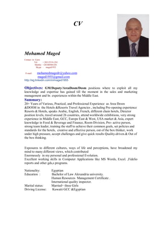 CV
Mohamed Maged
Contact in Cairo
Tel: + 202-2519-1281
Mobile: +201005001281
Skype : maged1955
E-mail: mohamedmagedr@yahoo.com
maged1955@gmail.com
http://eg.linkedin.com/in/maged1955
Objectives: GM/Deputy/AreaDosm/Dosm positions where to exploit all my
knowledge and expertise has gained till the moment in the sales and marketing
management and hr. experiences within the Middle East.
Summary:
20+ Years of Various, Practical, and Professional Experience as Area Dosm
&DOSM in the Hotels &Resorts Travel Agencies , including Pre-opening experience
Resorts & Hotels, speaks Arabic, English, French, different chain hotels, Director
position levels, travel around 26 countries, attend worldwide exhibitions, very strong
experience in Middle East, GCC, Europe East & West, USA market & Asia, expert
knowledge in Food & Beverage and Finance, Room Division, Pro- active person,
strong team leader, training the staff to achieve their common goals, set policies and
standards for the hotels, creative and effective person, out of the box thinker, work
under high pressure, accept challenges and give quick results Quality-driven.& Out of
the box thinking.
Exposures to different cultures, ways of life and perceptions, have broadened my
mind to many different views, which contributed
Enormously in my personal and professional Evolution.
Excellent working skills in Computer Applications like MS Words, Excel. ,Fidelio
reports and other gds,s programs.
Nationality: Egyptian
Education : Bachelor of Law Alexandria university.
Human Resources Management Certificate .
International quality inspector.
Marital status: Married+ three Girls
Driving License: Kuwaiti GCC &Egyptian
 