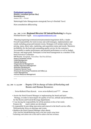 Professional experience:
Hotelier consultant [private Bus]
Hotels&Resorts
January 2011 – Present
Marketing& Sales Managements strategies& Survey's Hotels& Travel.
Hcm consultations &Recruiting
Aug . .2009 To 2011: Regional Director Of Sales&Marketing For Regina
Hotels& Resorts Egypt. www.reginahotels&resorts.com
Planning/organizing/communication/presentation/negotiation skills, a leader
Overall responsibility for total revenue and yield strategies, implementation and
results including group and transient rooms, Strategies will include market mix,
pricing, status, direct sales, marketing, and acquisition status and results. Maximize
profitability for the hotel and outstanding quality service for the customers.
Accountable to market performance and potential performance as well as budget,
forecast, and target goals. Participate in total hotel management as a member of the
hotel Executive Committee.
600 Rooms. Hurghada, Nuwaibaa Red Sea &Sinai.
Areas of expertise include:
•Hotel Management
•Sales& Marketing
•Organizational Management
•Quality Assurance Management
•Business Development
•Customer Service Focus
•Finance & Accounting Procedures and follow up.
•Team Management
•Human Resource Management
-------------------------------------------------------------------------------------------------------
-----
July. .2008 To June2009 : Deputy GM in charge of Sales &Marketing and
Rooms and Human Resources
. Swiss-Belhotel Plaza Kuwait. www.swiss-belhotel.com**** 154rooms
• Assists the Hotel General Manager in implementing the brand and hotel
Strategy, in order to meet targets for quality of service, attitude and profitability ,
for the Rooms and Food & Beverage departments.
• I was having the responsibility for all the positions in his or her remit;
Ensures the team's talents are developed.
• Is responsible for providing innovation and renewal in the hotel's service offer,
With particular focus on meetings and events.
• Replaces the Hotel General Manager when absent.
I have lead the Sales&Marketing team to the best results using latest
Technology and culture mix of the staff to achieve the best revenues.
.
 