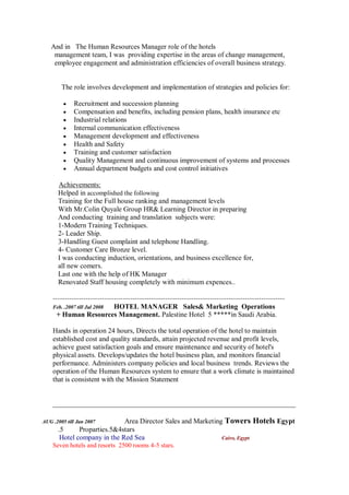 And in The Human Resources Manager role of the hotels
management team, I was providing expertise in the areas of change management,
employee engagement and administration efficiencies of overall business strategy.
The role involves development and implementation of strategies and policies for:
 Recruitment and succession planning
 Compensation and benefits, including pension plans, health insurance etc
 Industrial relations
 Internal communication effectiveness
 Management development and effectiveness
 Health and Safety
 Training and customer satisfaction
 Quality Management and continuous improvement of systems and processes
 Annual department budgets and cost control initiatives
Achievements:
Helped in accomplished the following
Training for the Full house ranking and management levels
With Mr.Colin Quyale Group HR& Learning Director in preparing
And conducting training and translation subjects were:
1-Modern Training Techniques.
2- Leader Ship.
3-Handling Guest complaint and telephone Handling.
4- Customer Care Bronze level.
I was conducting induction, orientations, and business excellence for,
all new comers.
Last one with the help of HK Manager
Renovated Staff housing completely with minimum expences..
---------------------------------------------------------------------------------------------------
Feb. .2007 till Jul 2008 HOTEL MANAGER Sales& Marketing Operations
+ Human Resources Management. Palestine Hotel 5 *****in Saudi Arabia.
Hands in operation 24 hours, Directs the total operation of the hotel to maintain
established cost and quality standards, attain projected revenue and profit levels,
achieve guest satisfaction goals and ensure maintenance and security of hotel's
physical assets. Develops/updates the hotel business plan, and monitors financial
performance. Administers company policies and local business trends. Reviews the
operation of the Human Resources system to ensure that a work climate is maintained
that is consistent with the Mission Statement
_____________________________________________________________________
AUG .2005 till Jan 2007 Area Director Sales and Marketing Towers Hotels Egypt
.5 Proparties.5&4stars
Hotel company in the Red Sea Cairo, Egypt
Seven hotels and resorts 2500 rooms 4-5 stars.
 