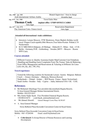 .
Dec. 1980 – Apr. 1981 Branch Supervisor / Area in charge
Arab international Airlines Arabia Alexandria, Egypt
Aug. 1979 – Nov. 1980 Travel Sales Man
Thomas Cook implant office UNDP OFFICE CAIRO
Cairo, Egypt
Oct. 1977 – Feb. 1978 Reservation Department
Pan American Cairo- Emeco travel. Cairo, Egypt
Attended all International trade exhibitions:
.
 Intwetex). Leisure Moscow ,TTW Montrerux, Fiture Madrid ,Holiday world
travel Prague Czech republic;Mitt Moscow,Tour Salon Poznan Poland.,C.N
Neckermann
 B.T.F BRUSSELS Belgium ,Al Multaqa – Dubai,B.I.T - Milan – Italy .I.T.B -
Berlin – Germany,TUR – Gothenburg – Sweden.,MITT – Moscow – Russia
MTF.Cairo.
Courses attended:
Different Courses in :Quality Assurance/leader Ship/Customer Care/Telephone
,Handling and Handling Guest Complaints/Train The Trainer/ Sales & Marketing ,
Front Office Management and Reservations & Ticketing in Different Air Lines
(LH, OA, KL, KU, TW, PA).
Travel experience:
Visited the following countries for business& Leisure: Austria –Belgium- Bahrain
Czech –– Greece -Germany – ,Malaysia, Morocco/Kuwait
Netherlands -– Poland – Jordan –– REP Russia– France –Spain/ Switzerland -
Saudi Arabia - Sweden – Italy – Cyprus –. India, Indonesia USA- UK – UAE.
References:
 Mr.Mohamed Abuelnaga Vice president &[consultant] Regina Resorts.
X.Area General Manager Helnan International Hotels.
Mobile:+20122211011
 Mrs.Amira Nader fayek :Vice President Financial Regina Resorts.
+201001614272 e.mil:fayek_amira@hotmail.com
 Mr.Ahmed Alserafi: General Manager Crown Plaza KUWAIT
 X. Area General Manager
Swiss Belhotel Plaza Kuwait& Convention Center & Royal Suites
Swiss Belhotel Plaza Kuwait& Convention Center & Royal Suites
Mobile: +965 -97268368 Email: serafi16@hotmail.com
-
 Colin Quayle X (Group Director of Human Resources and Learning
Development
 