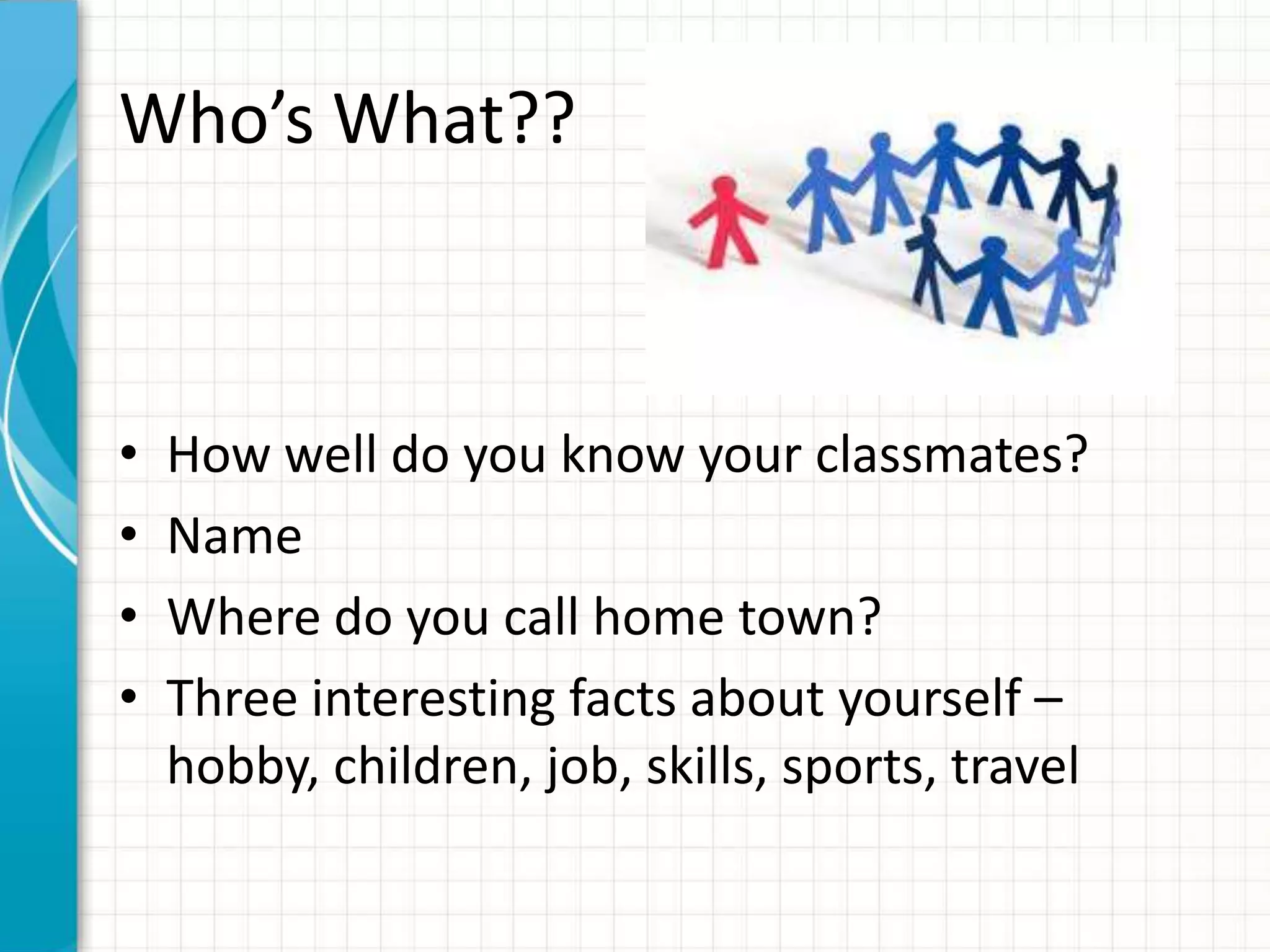Who’s What??



•   How well do you know your classmates?
•   Name
•   Where do you call home town?
•   Three interesting facts about yourself –
    hobby, children, job, skills, sports, travel
 