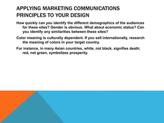 APPLYING MARKETING COMMUNICATIONS
PRINCIPLES TO YOUR DESIGN
How quickly can you identify the different demographics of the audiences
for these sites? Gender is obvious. What about economic status? Can
you identify any similarities between these sites?
Color meaning is culturally dependent. If you sell internationally, research
the meaning of colors in your target country.
For instance, in many Asian countries, white, not black, signifies death;
red, not green, symbolizes prosperity.
 