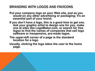 BRANDING WITH LOGOS AND FAVICONS
Put your company logo on your Web site, just as you
would on any other advertising or packaging; it’s an
essential part of your brand.
If you don’t have a logo, this is a good time to get one.
Ask your graphic artist to design one for you, make
one at sites like LogoMaker.com, or search for free
logos to find the names of companies that sell logo
software or inexpensive, pre-made logos.
The upper-left corner of a page is the standard
location for a logo
Usually, clicking the logo takes the user to the home
page.
 