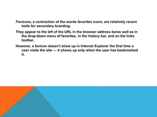 Favicons, a contraction of the words favorites icons, are relatively recent
tools for secondary branding.
They appear to the left of the URL in the browser address baras well as in
the drop-down menu of favorites, in the history bar, and on the links
toolbar.
However, a favicon doesn’t show up in Internet Explorer the first time a
user visits the site — it shows up only when the user has bookmarked
it.
 