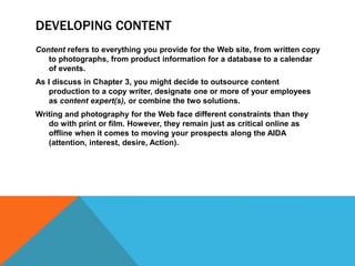 DEVELOPING CONTENT
Content refers to everything you provide for the Web site, from written copy
to photographs, from product information for a database to a calendar
of events.
As I discuss in Chapter 3, you might decide to outsource content
production to a copy writer, designate one or more of your employees
as content expert(s), or combine the two solutions.
Writing and photography for the Web face different constraints than they
do with print or film. However, they remain just as critical online as
offline when it comes to moving your prospects along the AIDA
(attention, interest, desire, Action).
 