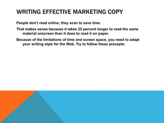 WRITING EFFECTIVE MARKETING COPY
People don’t read online; they scan to save time.
That makes sense because it takes 25 percent longer to read the same
material onscreen than it does to read it on paper.
Because of the limitations of time and screen space, you need to adapt
your writing style for the Web. Try to follow these precepts:
 