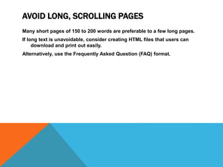 AVOID LONG, SCROLLING PAGES
Many short pages of 150 to 200 words are preferable to a few long pages.
If long text is unavoidable, consider creating HTML files that users can
download and print out easily.
Alternatively, use the Frequently Asked Question (FAQ) format.
 