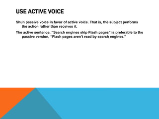 USE ACTIVE VOICE
Shun passive voice in favor of active voice. That is, the subject performs
the action rather than receives it.
The active sentence, “Search engines skip Flash pages” is preferable to the
passive version, “Flash pages aren’t read by search engines.”
 