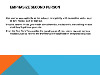 EMPHASIZE SECOND PERSON
Use your or you explicitly as the subject, or implicitly with imperative verbs, such
as buy, review, call, or sign up.
Second person forces you to talk about benefits, not features, thus telling visitors
what they’ll get from your site.
Even the New York Times notes the growing use of you, yours, my, and ours as
Madison Avenue follows the trend toward customization and personalization.
 