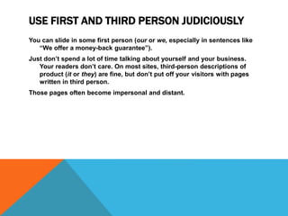 USE FIRST AND THIRD PERSON JUDICIOUSLY
You can slide in some first person (our or we, especially in sentences like
“We offer a money-back guarantee”).
Just don’t spend a lot of time talking about yourself and your business.
Your readers don’t care. On most sites, third-person descriptions of
product (it or they) are fine, but don’t put off your visitors with pages
written in third person.
Those pages often become impersonal and distant.
 