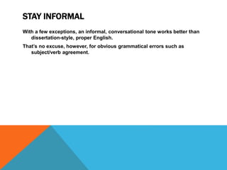STAY INFORMAL
With a few exceptions, an informal, conversational tone works better than
dissertation-style, proper English.
That’s no excuse, however, for obvious grammatical errors such as
subject/verb agreement.
 