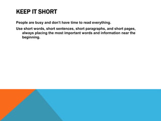 KEEP IT SHORT
People are busy and don’t have time to read everything.
Use short words, short sentences, short paragraphs, and short pages,
always placing the most important words and information near the
beginning.
 