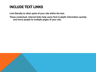 INCLUDE TEXT LINKS
Link liberally to other parts of your site within the text.
These contextual, internal links help users find in-depth information quickly
and move people to multiple pages of your site.
 
