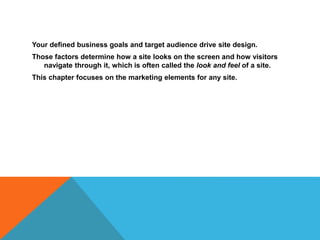 Your defined business goals and target audience drive site design.
Those factors determine how a site looks on the screen and how visitors
navigate through it, which is often called the look and feel of a site.
This chapter focuses on the marketing elements for any site.
 