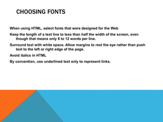 CHOOSING FONTS
When using HTML, select fonts that were designed for the Web
Keep the length of a text line to less than half the width of the screen, even
though that means only 8 to 12 words per line.
Surround text with white space. Allow margins to rest the eye rather than push
text to the left or right edge of the page.
Avoid italics in HTML
By convention, use underlined text only to represent links.
 