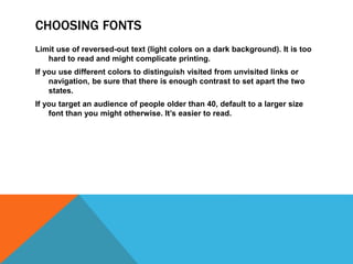 CHOOSING FONTS
Limit use of reversed-out text (light colors on a dark background). It is too
hard to read and might complicate printing.
If you use different colors to distinguish visited from unvisited links or
navigation, be sure that there is enough contrast to set apart the two
states.
If you target an audience of people older than 40, default to a larger size
font than you might otherwise. It’s easier to read.
 