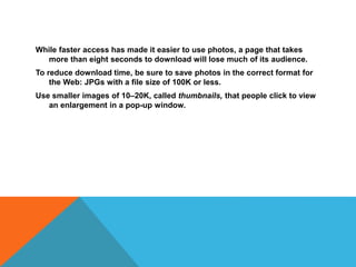 While faster access has made it easier to use photos, a page that takes
more than eight seconds to download will lose much of its audience.
To reduce download time, be sure to save photos in the correct format for
the Web: JPGs with a file size of 100K or less.
Use smaller images of 10–20K, called thumbnails, that people click to view
an enlargement in a pop-up window.
 