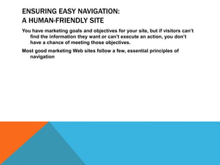 ENSURING EASY NAVIGATION:
A HUMAN-FRIENDLY SITE
You have marketing goals and objectives for your site, but if visitors can’t
find the information they want or can’t execute an action, you don’t
have a chance of meeting those objectives.
Most good marketing Web sites follow a few, essential principles of
navigation
 