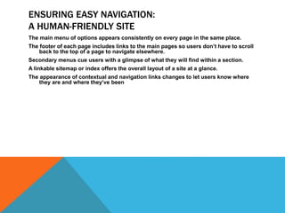 ENSURING EASY NAVIGATION:
A HUMAN-FRIENDLY SITE
The main menu of options appears consistently on every page in the same place.
The footer of each page includes links to the main pages so users don’t have to scroll
back to the top of a page to navigate elsewhere.
Secondary menus cue users with a glimpse of what they will find within a section.
A linkable sitemap or index offers the overall layout of a site at a glance.
The appearance of contextual and navigation links changes to let users know where
they are and where they’ve been
 