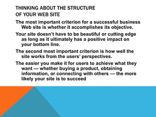 THINKING ABOUT THE STRUCTURE
OF YOUR WEB SITE
The most important criterion for a successful business
Web site is whether it accomplishes its objective.
Your site doesn’t have to be beautiful or cutting edge
as long as it ultimately has a positive impact on
your bottom line.
The second most important criterion is how well the
site works from the users’ perspectives.
The easier you make it for users to achieve what they
want — whether buying a product, obtaining
information, or connecting with others — the more
likely your site is to succeed
 