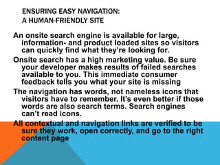 ENSURING EASY NAVIGATION:
A HUMAN-FRIENDLY SITE
An onsite search engine is available for large,
information- and product loaded sites so visitors
can quickly find what they’re looking for.
Onsite search has a high marketing value. Be sure
your developer makes results of failed searches
available to you. This immediate consumer
feedback tells you what your site is missing
The navigation has words, not nameless icons that
visitors have to remember. It’s even better if those
words are also search terms. Search engines
can’t read icons.
All contextual and navigation links are verified to be
sure they work, open correctly, and go to the right
content page
 