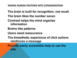 TAKING HUMAN FACTORS INTO CONSIDERATION
The brain is built for recognition, not recall.
The brain likes the number seven
Contrast helps the mind organize
information
Brains like patterns
Users need reassurance
The kinesthetic experience of click actions
reinforces a message
Provide easily accessible help to use the
site
 