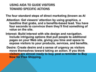 USING AIDA TO GUIDE VISITORS
TOWARD SPECIFIC ACTIONS
The four standard steps of direct marketing (known as AI
Attention: Get viewers’ attention by using graphics, a
headline that grabs, and a benefits-based lead. You have
four seconds to convince them they’ll find something of
value on the site.
Interest: Build interest with site design and navigation.
Include intriguing options that pull people to additional
pages on your Web site, giving you time and space to
expose visitors to your products, services, and benefits.
Desire: Create desire and a sense of urgency as visitors
move themselves toward taking an action. If you think
visitors are almost ready to buy, post a reminder to Buy
Now for Free Shipping.
 
