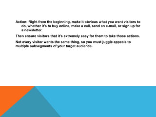 Action: Right from the beginning, make it obvious what you want visitors to
do, whether it’s to buy online, make a call, send an e-mail, or sign up for
a newsletter.
Then ensure visitors that it’s extremely easy for them to take those actions.
Not every visitor wants the same thing, so you must juggle appeals to
multiple subsegments of your target audience.
 